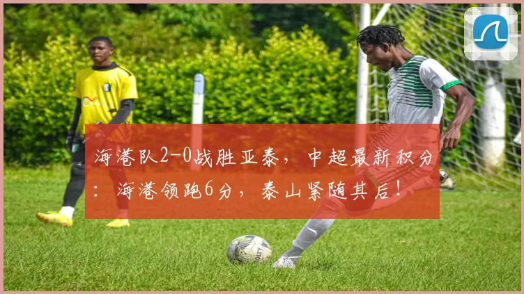 海港队2-0战胜亚泰，中超最新积分：海港领跑6分，泰山紧随其后！