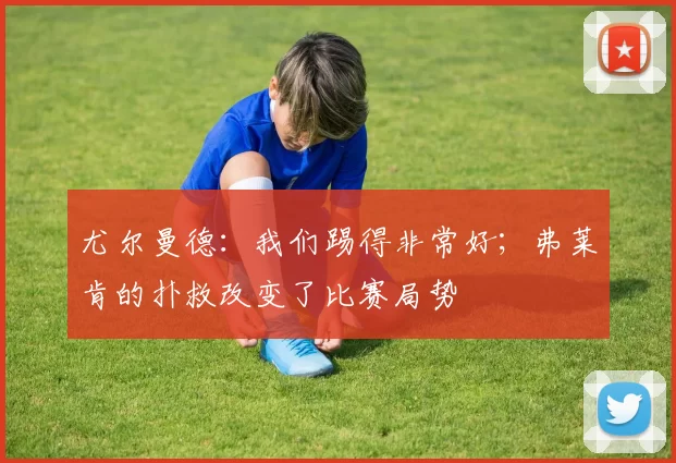 尤尔曼德：我们踢得非常好；弗莱肯的扑救改变了比赛局势